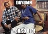 Dayumn you so old.jpg